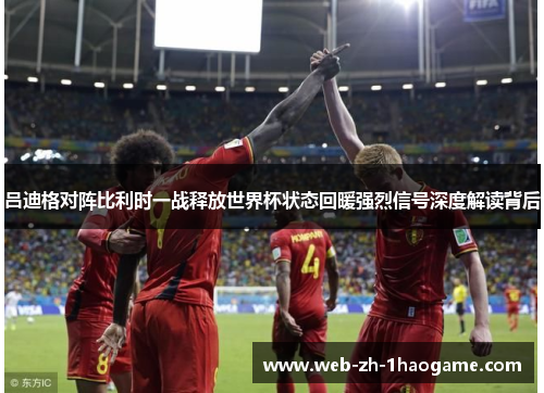 吕迪格对阵比利时一战释放世界杯状态回暖强烈信号深度解读背后