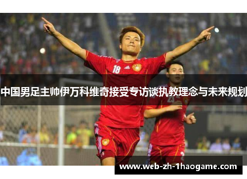 中国男足主帅伊万科维奇接受专访谈执教理念与未来规划