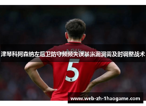 津琴科阿森纳左后卫防守频频失误暴露漏洞需及时调整战术