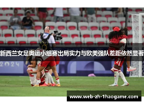 新西兰女足奥运小组赛出局实力与欧美强队差距依然显著 新西兰女足奥运小组赛出局实力与欧美强队差距依然显著