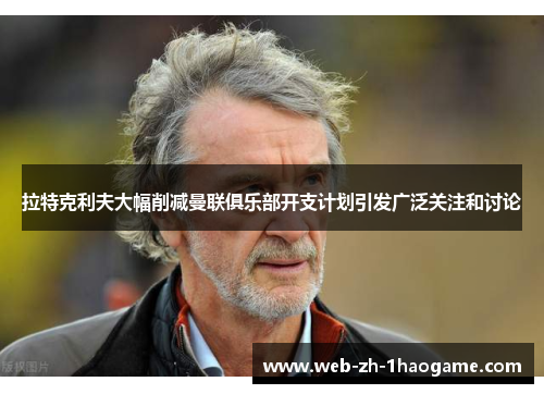 拉特克利夫大幅削减曼联俱乐部开支计划引发广泛关注和讨论 拉特克利夫大幅削减曼联俱乐部开支计划引发广泛关注和讨论