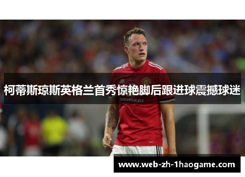 柯蒂斯琼斯英格兰首秀惊艳脚后跟进球震撼球迷 柯蒂斯琼斯英格兰首秀惊艳脚后跟进球震撼球迷